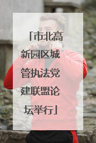 市北高新园区城管执法党建联盟论坛举行