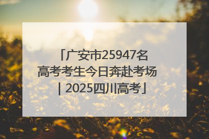 广安市25947名高考考生今日奔赴考场｜2025四川高考