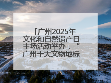 广州2025年文化和自然遗产日主场活动举办，“广州十大文物地标”公布