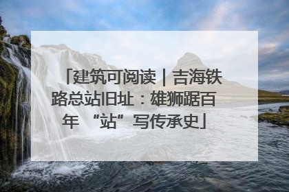 建筑可阅读｜吉海铁路总站旧址：雄狮踞百年 “站”写传承史
