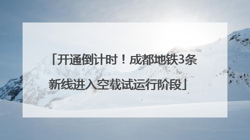 开通倒计时！成都地铁3条新线进入空载试运行阶段