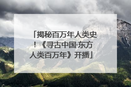 揭秘百万年人类史！《寻古中国·东方人类百万年》开播