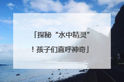 探秘“水中精灵”！孩子们直呼神奇