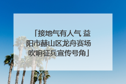 接地气有人气 益阳市赫山区龙舟赛场吹响征兵宣传号角