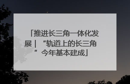 推进长三角一体化发展｜“轨道上的长三角”今年基本建成