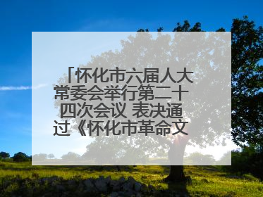 怀化市六届人大常委会举行第二十四次会议 表决通过《怀化市革命文物保护利用若干规定》