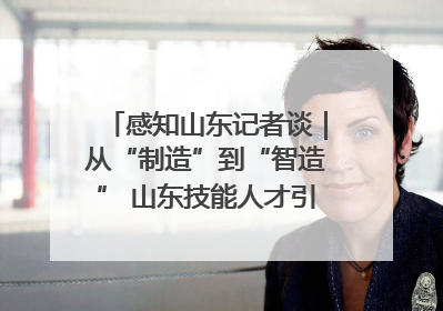 感知山东记者谈｜从“制造”到“智造” 山东技能人才引领产业升级