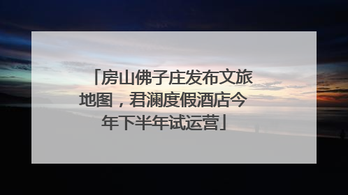 房山佛子庄发布文旅地图，君澜度假酒店今年下半年试运营