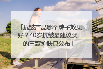抗皱产品哪个牌子效果好？40岁抗皱最建议买的三款护肤品公布