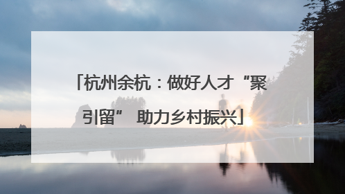杭州余杭：做好人才“聚引留” 助力乡村振兴