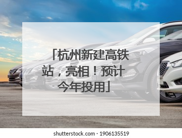 杭州新建高铁站，亮相！预计今年投用