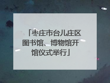 枣庄市台儿庄区图书馆、博物馆开馆仪式举行