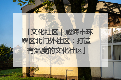 文化社区｜威海市环翠区北门外社区：打造有温度的文化社区