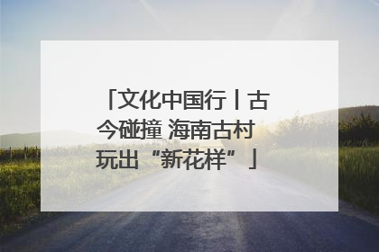 文化中国行丨古今碰撞 海南古村玩出“新花样”