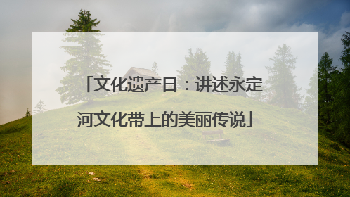 文化遗产日：讲述永定河文化带上的美丽传说
