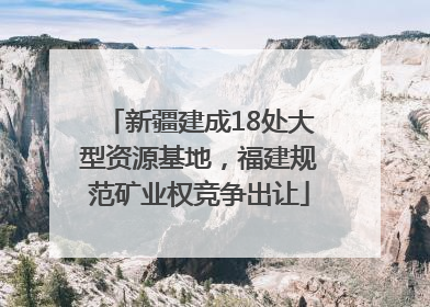 新疆建成18处大型资源基地，福建规范矿业权竞争出让