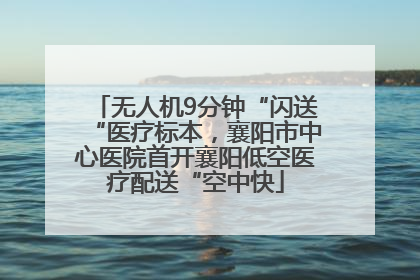 无人机9分钟“闪送“医疗标本，襄阳市中心医院首开襄阳低空医疗配送“空中快