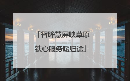 智眸慧屏映草原 铁心服务暖归途