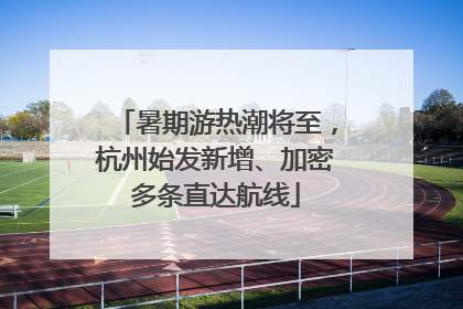 暑期游热潮将至，杭州始发新增、加密多条直达航线