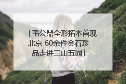 毛公鼎全形拓本首现北京 60余件金石珍品走进三山五园