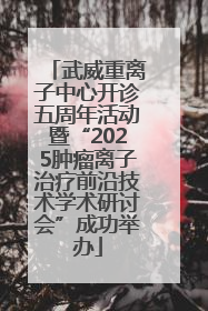 武威重离子中心开诊五周年活动暨“2025肿瘤离子治疗前沿技术学术研讨会”成功举办