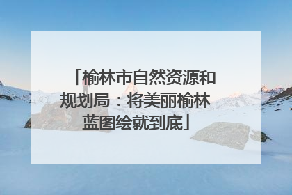 榆林市自然资源和规划局：将美丽榆林蓝图绘就到底