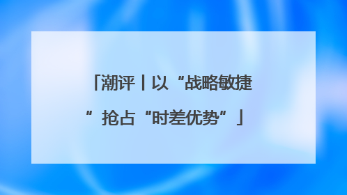 潮评丨以“战略敏捷”抢占“时差优势”