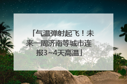 气温弹射起飞！未来一周济南等城市连报3~4天高温