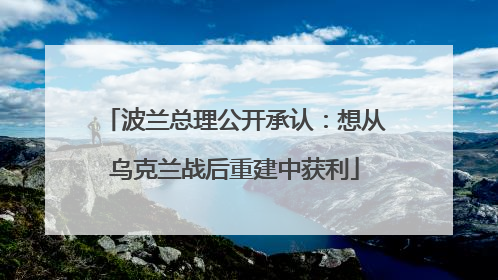波兰总理公开承认：想从乌克兰战后重建中获利