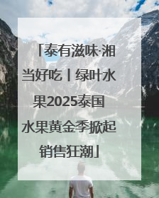 泰有滋味·湘当好吃丨绿叶水果2025泰国水果黄金季掀起销售狂潮