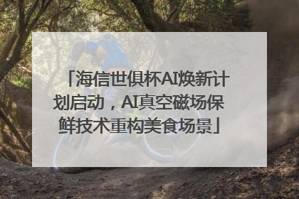 海信世俱杯AI焕新计划启动，AI真空磁场保鲜技术重构美食场景