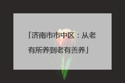 济南市市中区：从老有所养到老有善养