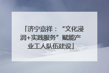 济宁嘉祥：“文化浸润+实践服务”赋能产业工人队伍建设