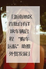 浙南地区首批自有TIR车辆启程 “购车远航”助推外贸发展
