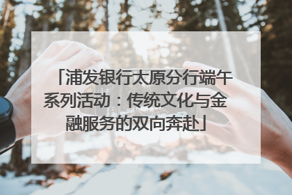 浦发银行太原分行端午系列活动：传统文化与金融服务的双向奔赴