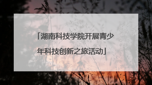 湖南科技学院开展青少年科技创新之旅活动