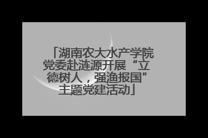 湖南农大水产学院党委赴涟源开展“立德树人，强渔报国”主题党建活动