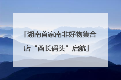 湖南首家南非好物集合店“酋长码头”启航