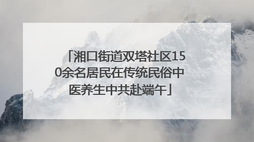 湘口街道双塔社区150余名居民在传统民俗中医养生中共赴端午