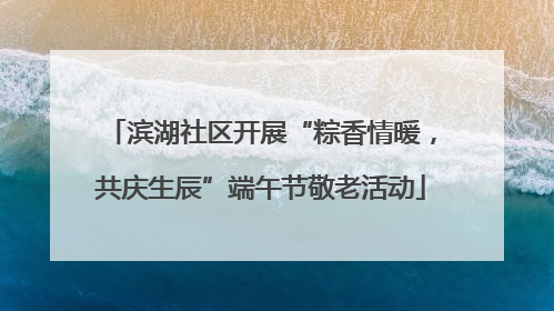 滨湖社区开展“粽香情暖，共庆生辰”端午节敬老活动