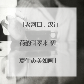 老河口：汉江荷韵引翠来 初夏生态美如画