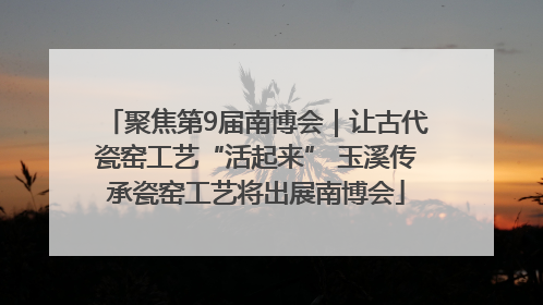 聚焦第9届南博会｜让古代瓷窑工艺“活起来” 玉溪传承瓷窑工艺将出展南博会