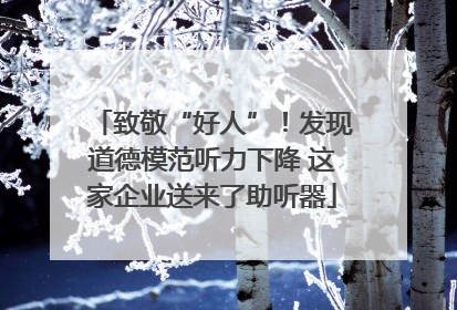 致敬“好人”！发现道德模范听力下降 这家企业送来了助听器