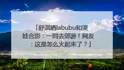舒淇晒labubu和哭娃合影：一同去郊游！网友：这是怎么火起来了？