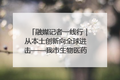 融媒记者一线行｜从本土创新向全球进击——我市生物医药产业破茧突围