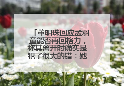 董明珠回应孟羽童能否再回格力，称其离开时确实是犯了很大的错：她对我来说是孩子