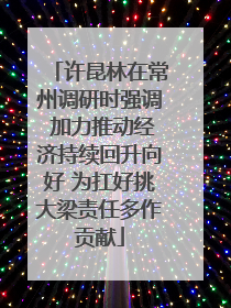 许昆林在常州调研时强调 加力推动经济持续回升向好 为扛好挑大梁责任多作贡献