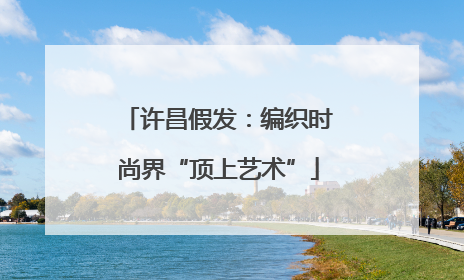 许昌假发：编织时尚界“顶上艺术”