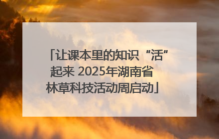 让课本里的知识“活”起来 2025年湖南省林草科技活动周启动