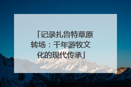 记录扎鲁特草原转场：千年游牧文化的现代传承
